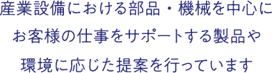 産業設備における部品・機械を中心にお客様の仕事をサポートする製品や環境に応じた提案を行っています