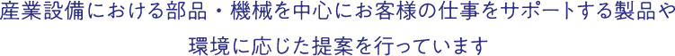 産業設備における部品・機械を中心にお客様の仕事をサポートする製品や環境に応じた提案を行っています